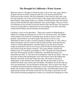 The Drought In California s Water System
Right now there is a drought in California and it is due to the water usage. Bach in
the gold rush due to miners mining for gold, the rivers became polluted and
freshwater became limited. After the earthquake in San Francisco that cause a big
fire, San Francisco was in dire need of water so they made a plan to built a dam in
Hetch Hetchy. Many people argue as to whether to build the dam and in the end the
dam was built and that has shape Californias water system hugely. The use of water
in California now has not been in the best interest of the state because The amount of
water use for agriculture is disportional, laws are making us use more water than
needed and the Indians and environment are being harm.
California s water use for agriculture ... Show more content on Helpwriting.net ...
Indians for example are being poorer. In 1853 E.A. Stevenson states, The Indians
in this portions of the State are wretchedly poor, having no horses, cattle or other
property. They formerly survived on game, fish,acorns, etc. but it is now
impossible for them to make a living by hunting or fishing (Doc 2). This is due to
miners turning the stream to mines to look for gold and they can do that because
of the law of prior appropriations And after being use up, the stream become
muddy causing fish to seek for new houses which will also be destroyed due to
more miners using the streams carelessly. This causes Indians, animals and
habitats to die. It is stated by Jerry Stanley in 1997, The gold rush meant death by
starvation for thousands of Native Californians, and death from disease for
thousands more (Doc 7). This shows the consequence made by the miners. They use
the water for their gold, polluting the rivers with mercury and to the Indians that
drink the water they are die and if they don t they will sooner ar later die of
dehydrations. It also stated by Jerry Stanley that due the tree being cut downs,
animals left which were a food source for Indians. The Indians are not the only one
who were being harm. The environment is being harm. They cut down tree which
are habitats for animals and the animals have to leave home and find a new one buts
people will continue cutting trees and polluting water, and taking their home away
again and the animals will sooner or later die out This create a cycle that will end
with animals becoming endangered or extinct so we should start changing our water
 