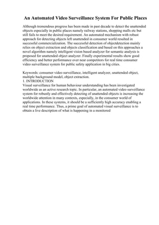 An Automated Video Surveillance System For Public Places
Although tremendous progress has been made in past decade to detect the unattended
objects especially in public places namely railway stations, shopping malls etc but
still fails to meet the desired requirement. An automated mechanism with robust
approach for detecting objects left unattended in consumer world resulted in
successful commercialization. The successful detection of objectdetection mainly
relies on object extraction and objects classification and based on this approaches a
novel algorithm namely intelligent vision based analyzer for semantic analysis is
proposed for unattended object analyzer. Finally experimental results show good
efficiency and better performance over near competitors for real time consumer
video surveillance system for public safety application in big cities.
Keywords: consumer video surveillance, intelligent analyzer, unattended object,
multiple background model, object extraction.
1. INTRODUCTION
Visual surveillance for human behaviour understanding has been investigated
worldwide as an active research topic. In particular, an automated video surveillance
system for robustly and effectively detecting of unattended objects is increasing the
worldwide attention in many contexts, especially, in the consumer world of
applications. In these systems, it should be a sufficiently high accuracy enabling a
real time performance. Thus, a prime goal of automated visual surveillance is to
obtain a live description of what is happening in a monitored
 