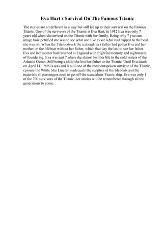 Eva Hart s Survival On The Famous Titanic
The stories are all different in a way but still led up to their survival on the Famous
Titanic. One of the survivors of the Titanic is Eva Hart, in 1912 Eva was only 7
years old when she arrived on the Titanic with her family. Being only 7 you can
image how petrified she was to see what and live to see what had happen to the boat
she was on. When the Titanicstruck the icebergEva s father had gotten Eva and her
mother on the lifeboat without her father, which that day the last to see her father.
Eva and her mother had returned to England with frightful memory and nightmares
of foundering. Eva was just 7 when she almost lost her life to the cold waters of the
Atlantic Ocean. Still being a child she lost her father to the Titanic. Until Eva death
on April 14, 1996 is was and is still one of the most outspoken survivor of the Titanic,
censure the White Star Linefor inadequate the supplies of the lifeboats and the
materials all passengers need to get off the scandalous Titanic ship. Eva was only 1
of the 700 survivors of the Titanic, her stories will be remembered through all the
generations to come.
 