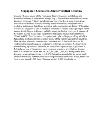 Singapore s Globalized And Diversified Economy
Singapore Known as one of the Four Asian Tigers, Singapore s globalized and
diversified economy is only behind Hong Kong s. That title has been achieved due to
its market economy, A highly developed, and one of the freest, most competitive,
innovative and business friendly economy based on extended entrepГґt trade, a
profitable trading post that allows importing and exporting free of duties. (Wikipedia)
Worldwide, Singapore is one of the major commercial centers, third highest per capita
income, fourth biggest in finance, and fifth among the busiest ports; yet, it has one of
the highest income inequalities. Singapore s trading and manufacturing represent
26% of its GDP. The Corruption Perception Index places Singapore along with New
Zealand and the Scandinavian countries as one of the world s least corrupt countries.
Also, location, advanced infrastructure, low taxes, and skilled workforce are the
conditions that make Singapore so attractive to foreign investment. A.Identify type:
predominantly agricultural, industrial, or service? Give percentages Agriculture is
definitely not one of Singapore s main economic activities; nevertheless, its main
work is in the service sector. Out of 3,102,500 jobs, 2,151,400 belong to that field.
Singapore s unemployment rate is only 2%. Something remarkable for such a small
island is that around 7,000 multinational companies from the United States, Japan and
Europe, and around 1,500 from China and another 1,500 from India, in
 