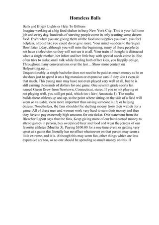 Homeless Balls
Balls and Bright Lights or Help To Billions
Imagine working at a big food shelter in busy New York City. This is your full time
job and every day, hundreds of starving people come in only wanting some decent
food. Even when you are giving them all the food and supplies you have, you feel
helpless, almost like you could do or give more. Your mind wanders to the Super
Bowl later today, although you will miss the beginning, many of these people do
not have a television so they will not see it at all. Your train of thought is distracted
when a single mother, her infant and her little boy with special needs come in. She
often tries to make small talk while feeding both of her kids, you happily oblige.
Throughout many conversations over the last ... Show more content on
Helpwriting.net ...
Unquestionably, a single bachelor does not need to be paid as much money as he or
she does just to spend it on a big mansion or expensive cars if they don t even do
that much. This young man may have not even played very well at all, but he is
still earning thousands of dollars for one game. One seventh grade sports fan
named Gwen Drew from Newtown, Connecticut, states, If you re not playing or
not playing well, you still get paid, which isn t fair ( Anastasia 1). The media
builds these athletes up and up, to the point where sitting on the side of a field will
seem so valuable, even more important than saving someone s life or helping
dozens. Nonetheless, the fans shouldn t be shelling moeny from their wallets for a
game. All of these men and women work very hard to earn their money and then
they have to pay extremely high amounts for one ticket. One statement from the
Bleacher Report says that the fans, Keep giving more of our hard earned money to
attend games in person, buy overpriced beer and food and wear the jerseys of our
favorite athletes (Mueller 3). Paying $100.00 for a one time event or getting very
upset at a game that literally has no effect whatsoever on that person may seem a
little extreme, and it is. Although this may seem fun, other things which are less
expensive are too, so no one should be spending so much money on this. If
 