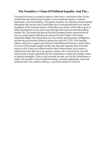 The Founders s Vision Of Political Equality And The...
Too good to be true or too hard to achieve is the writer s conclusion of how far the
United States has achieved the Founders vision of political equality, economic
opportunity, and social mobility. Throughout centuries, the American citizens and the
immigrants that moved to the United States have lived and built their lives with the
foundation of the American dream, a belief that every person will be able to grow to
fullest development as men and women [through hard work and individual effort]
(Adams XI). The dream that derived from the Founding Fathers statement that all
men are created equal, [and] they are endowed by their Creator with certain
unalienable Rights, that among these are Life, Liberty and the pursuit of Happiness
and that the governmentis formed to protect this right (US 1776). The Founding
Fathers surely have a grand vision that the United Stateswill become a nation where
everyone will be treated equally and the only thing that separates them from their
success in life is their own effort to achieve their wildest dream; yet in reality, a
widely known fact that man is an egotistic creature who is driven by his own self
interest made it nearly impossible for the United States to adopt the Founders vision
of equality thoroughly. If one would conclude, the only way for the United States to
achieve the Founders vision of political equality, economic opportunity, and social
mobilityin full is by collective efficacy, a sacrificial method in which an
 