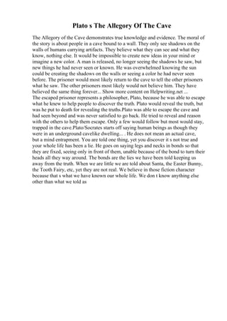 Plato s The Allegory Of The Cave
The Allegory of the Cave demonstrates true knowledge and evidence. The moral of
the story is about people in a cave bound to a wall. They only see shadows on the
walls of humans carrying artifacts. They believe what they can see and what they
know, nothing else. It would be impossible to create new ideas in your mind or
imagine a new color. A man is released, no longer seeing the shadows he saw, but
new things he had never seen or known. He was overwhelmed knowing the sun
could be creating the shadows on the walls or seeing a color he had never seen
before. The prisoner would most likely return to the cave to tell the other prisoners
what he saw. The other prisoners most likely would not believe him. They have
believed the same thing forever... Show more content on Helpwriting.net ...
The escaped prisoner represents a philosopher, Plato, because he was able to escape
what he knew to help people to discover the truth. Plato would reveal the truth, but
was he put to death for revealing the truths.Plato was able to escape the cave and
had seen beyond and was never satisfied to go back. He tried to reveal and reason
with the others to help them escape. Only a few would follow but most would stay,
trapped in the cave.Plato/Socrates starts off saying human beings as though they
were in an underground cavelike dwelling... . He does not mean an actual cave,
but a mind entrapment. You are told one thing, yet you discover it s not true and
your whole life has been a lie. He goes on saying legs and necks in bonds so that
they are fixed, seeing only in front of them, unable because of the bond to turn their
heads all they way around. The bonds are the lies we have been told keeping us
away from the truth. When we are little we are told about Santa, the Easter Bunny,
the Tooth Fairy, etc, yet they are not real. We believe in those fiction character
because that s what we have known our whole life. We don t know anything else
other than what we told as
 