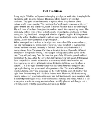 Fall Traditions
Every single fall either as September is saying goodbye, or as October is saying hello
my family and I go apple picking. This is one of my family s favorite fall
traditions. The apple orchard takes me to a place where every burden of the
outside world ceases to exist. The sweet smell of apples enters my nose with every
gentle breeze. The bite of the cold, harsh fall air on my skin makes my skin tingle.
The soft buzz of the bees throughout the orchard sound like a symphony to me. The
seemingly endless rows of trees in the beautiful orchard puts a smile onto my face
every year. My familyand I always pick a bushel of perfect apples. Striding up and
down the aisles, I find the perfect treewith so many apples that it might buckle at any
second... Show more content on Helpwriting.net ...
When a composition is written at the right time its words will be warm and sweet,
just like warm apple pie coming out of the oven. Once the climb is over and the
reward has been reached, the essay is finished. Once an essay is finished it s
journey is not done. The essay, if written at the right time, will provoke different
branches of thought and feeling. These deeper feelings are like the leaves on the
tree. They will pull away from the branches, gracefully fall to the ground and feed
the roots of the tree. After the leaves fall, the vicious cycle will repeat. If the reader
feels compelled to use the information in some way it is like the branches and
leaves growing on a tree. What determines if it is the right time to write about a
subject? If it is the right time the words will flow onto paper like the juices of a
ripe apple flowing into your mouth after you take a bite. The words will blend
together, telling a story and a message for the reader to take away. If it is truly the
right time, then the essay will take little time to write. However, if it is the wrong
time to write, every word put on the paper can feel like trying to run a marathon with
a hundred pound bag of rocks: every step is slow, stuttered and stilted. When it is the
wrong time to write the essay, no matter how carefully planned and thought out, it
will not connect with the reader; thus, not having a deeper
 