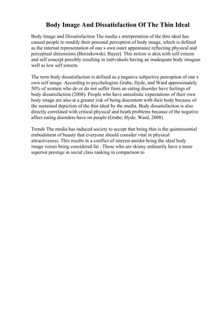 Body Image And Dissatisfaction Of The Thin Ideal
Body Image and Dissatisfaction The media s interpretation of the thin ideal has
caused people to modify their personal perception of body image, which is defined
as the internal representation of one s own outer appearance reflecting physical and
perceptual dimensions (Borzekowski; Bayer). This notion is akin with self esteem
and self concept possibly resulting in individuals having an inadequate body imageas
well as low self esteem.
The term body dissatisfaction is defined as a negative subjective perception of one s
own self image. According to psychologists Grabe, Hyde, and Ward approximately
50% of women who do or do not suffer from an eating disorder have feelings of
body dissatisfaction (2008). People who have unrealistic expectations of their own
body image are also at a greater risk of being discontent with their body because of
the sustained depiction of the thin ideal by the media. Body dissatisfaction is also
directly correlated with critical physical and heath problems because of the negative
affect eating disorders have on people (Grabe; Hyde; Ward, 2008).
Trends The media has induced society to accept that being thin is the quintessential
embodiment of beauty that everyone should consider vital in physical
attractiveness. This results in a conflict of interest amidst being the ideal body
image verses being considered fat . Those who are skinny ordinarily have a more
superior prestige in social class ranking in comparison to
 