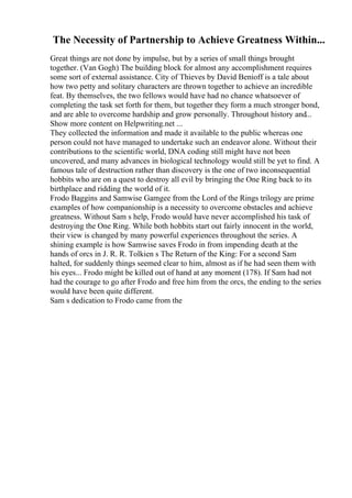 The Necessity of Partnership to Achieve Greatness Within...
Great things are not done by impulse, but by a series of small things brought
together. (Van Gogh) The building block for almost any accomplishment requires
some sort of external assistance. City of Thieves by David Benioff is a tale about
how two petty and solitary characters are thrown together to achieve an incredible
feat. By themselves, the two fellows would have had no chance whatsoever of
completing the task set forth for them, but together they form a much stronger bond,
and are able to overcome hardship and grow personally. Throughout history and...
Show more content on Helpwriting.net ...
They collected the information and made it available to the public whereas one
person could not have managed to undertake such an endeavor alone. Without their
contributions to the scientific world, DNA coding still might have not been
uncovered, and many advances in biological technology would still be yet to find. A
famous tale of destruction rather than discovery is the one of two inconsequential
hobbits who are on a quest to destroy all evil by bringing the One Ring back to its
birthplace and ridding the world of it.
Frodo Baggins and Samwise Gamgee from the Lord of the Rings trilogy are prime
examples of how companionship is a necessity to overcome obstacles and achieve
greatness. Without Sam s help, Frodo would have never accomplished his task of
destroying the One Ring. While both hobbits start out fairly innocent in the world,
their view is changed by many powerful experiences throughout the series. A
shining example is how Samwise saves Frodo in from impending death at the
hands of orcs in J. R. R. Tolkien s The Return of the King: For a second Sam
halted, for suddenly things seemed clear to him, almost as if he had seen them with
his eyes... Frodo might be killed out of hand at any moment (178). If Sam had not
had the courage to go after Frodo and free him from the orcs, the ending to the series
would have been quite different.
Sam s dedication to Frodo came from the
 
