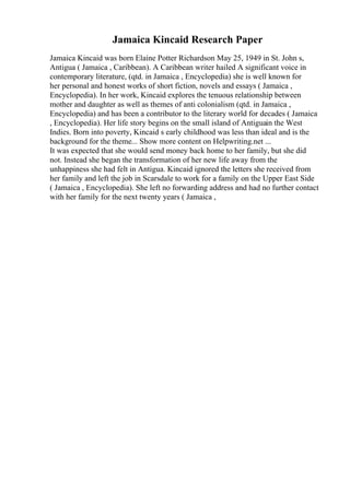 Jamaica Kincaid Research Paper
Jamaica Kincaid was born Elaine Potter Richardson May 25, 1949 in St. John s,
Antigua ( Jamaica , Caribbean). A Caribbean writer hailed A significant voice in
contemporary literature, (qtd. in Jamaica , Encyclopedia) she is well known for
her personal and honest works of short fiction, novels and essays ( Jamaica ,
Encyclopedia). In her work, Kincaid explores the tenuous relationship between
mother and daughter as well as themes of anti colonialism (qtd. in Jamaica ,
Encyclopedia) and has been a contributor to the literary world for decades ( Jamaica
, Encyclopedia). Her life story begins on the small island of Antiguain the West
Indies. Born into poverty, Kincaid s early childhood was less than ideal and is the
background for the theme... Show more content on Helpwriting.net ...
It was expected that she would send money back home to her family, but she did
not. Instead she began the transformation of her new life away from the
unhappiness she had felt in Antigua. Kincaid ignored the letters she received from
her family and left the job in Scarsdale to work for a family on the Upper East Side
( Jamaica , Encyclopedia). She left no forwarding address and had no further contact
with her family for the next twenty years ( Jamaica ,
 