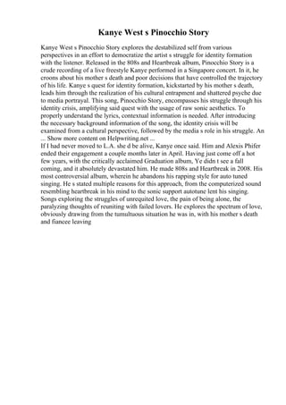 Kanye West s Pinocchio Story
Kanye West s Pinocchio Story explores the destabilized self from various
perspectives in an effort to democratize the artist s struggle for identity formation
with the listener. Released in the 808s and Heartbreak album, Pinocchio Story is a
crude recording of a live freestyle Kanye performed in a Singapore concert. In it, he
croons about his mother s death and poor decisions that have controlled the trajectory
of his life. Kanye s quest for identity formation, kickstarted by his mother s death,
leads him through the realization of his cultural entrapment and shattered psyche due
to media portrayal. This song, Pinocchio Story, encompasses his struggle through his
identity crisis, amplifying said quest with the usage of raw sonic aesthetics. To
properly understand the lyrics, contextual information is needed. After introducing
the necessary background information of the song, the identity crisis will be
examined from a cultural perspective, followed by the media s role in his struggle. An
... Show more content on Helpwriting.net ...
If I had never moved to L.A. she d be alive, Kanye once said. Him and Alexis Phifer
ended their engagement a couple months later in April. Having just come off a hot
few years, with the critically acclaimed Graduation album, Ye didn t see a fall
coming, and it absolutely devastated him. He made 808s and Heartbreak in 2008. His
most controversial album, wherein he abandons his rapping style for auto tuned
singing. He s stated multiple reasons for this approach, from the computerized sound
resembling heartbreak in his mind to the sonic support autotune lent his singing.
Songs exploring the struggles of unrequited love, the pain of being alone, the
paralyzing thoughts of reuniting with failed lovers. He explores the spectrum of love,
obviously drawing from the tumultuous situation he was in, with his mother s death
and fiancee leaving
 