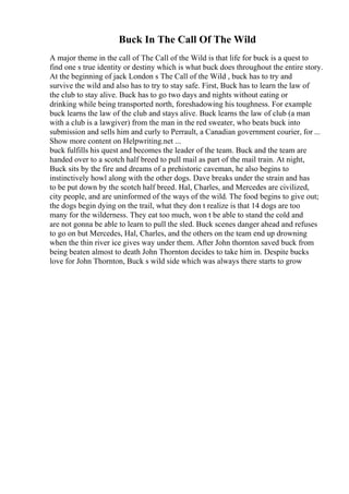 Buck In The Call Of The Wild
A major theme in the call of The Call of the Wild is that life for buck is a quest to
find one s true identity or destiny which is what buck does throughout the entire story.
At the beginning of jack London s The Call of the Wild , buck has to try and
survive the wild and also has to try to stay safe. First, Buck has to learn the law of
the club to stay alive. Buck has to go two days and nights without eating or
drinking while being transported north, foreshadowing his toughness. For example
buck learns the law of the club and stays alive. Buck learns the law of club (a man
with a club is a lawgiver) from the man in the red sweater, who beats buck into
submission and sells him and curly to Perrault, a Canadian government courier, for ...
Show more content on Helpwriting.net ...
buck fulfills his quest and becomes the leader of the team. Buck and the team are
handed over to a scotch half breed to pull mail as part of the mail train. At night,
Buck sits by the fire and dreams of a prehistoric caveman, he also begins to
instinctively howl along with the other dogs. Dave breaks under the strain and has
to be put down by the scotch half breed. Hal, Charles, and Mercedes are civilized,
city people, and are uninformed of the ways of the wild. The food begins to give out;
the dogs begin dying on the trail, what they don t realize is that 14 dogs are too
many for the wilderness. They eat too much, won t be able to stand the cold and
are not gonna be able to learn to pull the sled. Buck scenes danger ahead and refuses
to go on but Mercedes, Hal, Charles, and the others on the team end up drowning
when the thin river ice gives way under them. After John thornton saved buck from
being beaten almost to death John Thornton decides to take him in. Despite bucks
love for John Thornton, Buck s wild side which was always there starts to grow
 