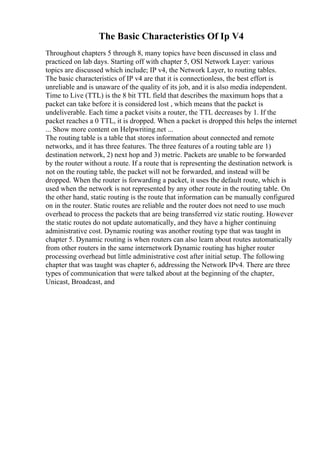 The Basic Characteristics Of Ip V4
Throughout chapters 5 through 8, many topics have been discussed in class and
practiced on lab days. Starting off with chapter 5, OSI Network Layer: various
topics are discussed which include; IP v4, the Network Layer, to routing tables.
The basic characteristics of IP v4 are that it is connectionless, the best effort is
unreliable and is unaware of the quality of its job, and it is also media independent.
Time to Live (TTL) is the 8 bit TTL field that describes the maximum hops that a
packet can take before it is considered lost , which means that the packet is
undeliverable. Each time a packet visits a router, the TTL decreases by 1. If the
packet reaches a 0 TTL, it is dropped. When a packet is dropped this helps the internet
... Show more content on Helpwriting.net ...
The routing table is a table that stores information about connected and remote
networks, and it has three features. The three features of a routing table are 1)
destination network, 2) next hop and 3) metric. Packets are unable to be forwarded
by the router without a route. If a route that is representing the destination network is
not on the routing table, the packet will not be forwarded, and instead will be
dropped. When the router is forwarding a packet, it uses the default route, which is
used when the network is not represented by any other route in the routing table. On
the other hand, static routing is the route that information can be manually configured
on in the router. Static routes are reliable and the router does not need to use much
overhead to process the packets that are being transferred viz static routing. However
the static routes do not update automatically, and they have a higher continuing
administrative cost. Dynamic routing was another routing type that was taught in
chapter 5. Dynamic routing is when routers can also learn about routes automatically
from other routers in the same internetwork Dynamic routing has higher router
processing overhead but little administrative cost after initial setup. The following
chapter that was taught was chapter 6, addressing the Network IPv4. There are three
types of communication that were talked about at the beginning of the chapter,
Unicast, Broadcast, and
 