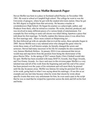 Steven Moffat Research Paper
Steven Moffat was born in a place in Scotland called Paisley on November 18th
1961. He went to school at Camphill high school. The college he went to was the
University of glasgow, where he got with the student television station. Once he got
his MA degree in English from that university. He became a teacher at
cowdenknowes High School. He began his journey as a playwright, author, and
Producer from there, after he retired as a teacher. He wrote, directed, produced, and
was involved in many different pieces of a various kinds of entertainment. For
example his first writing or some call sitcom was titled Joking Apartwas a piece that
told about his first marriage. To briefly explain this famous piece it was about how
his first marriage and... Show more content on Helpwriting.net ...
He then followed up with six episodes that revived the series, these episodes began in
2005. Steven Moffat was a very talented artist who changed the game when he
wrote these many of well known scripts, he literally changed the actors and
actresses. Steven had many successes in his life for examples he also created the
very famous Sherlock Holmes . In january 2016 it was announced that steven
would stop and step down from the position from being the showrunner of the
piece Doctor Who . In the spring of 2017 season finale, Chris Chinball would take
his spot. Moffat has been awarded with many BAFTA Awards, four Hugo Awards,
and Two Emmy Awards. As i have said once in this revision paper Moffat is a very
talented man and all of his work from the beginning and until the end of his career
has been praised over the years of his retirement and will most likely be praised
until the day he passes away. Moffat was famous for using his personal life to put
in his work, going back to what I was saying about his marriage, i ll use this as an
example just one last time because when he wrote that sitcom he wrote about
specific events that were very unfortunate for him, he even used a part in the script
that he was so mad that he swiped his typewriter across the desk and fell on his foot
and broke
 