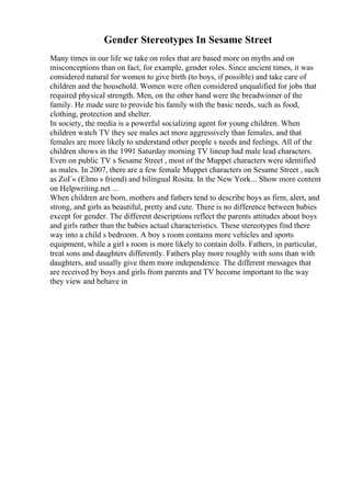 Gender Stereotypes In Sesame Street
Many times in our life we take on roles that are based more on myths and on
misconceptions than on fact, for example, gender roles. Since ancient times, it was
considered natural for women to give birth (to boys, if possible) and take care of
children and the household. Women were often considered unqualified for jobs that
required physical strength. Men, on the other hand were the breadwinner of the
family. He made sure to provide his family with the basic needs, such as food,
clothing, protection and shelter.
In society, the media is a powerful socializing agent for young children. When
children watch TV they see males act more aggressively than females, and that
females are more likely to understand other people s needs and feelings. All of the
children shows in the 1991 Saturday morning TV lineup had male lead characters.
Even on public TV s Sesame Street , most of the Muppet characters were identified
as males. In 2007, there are a few female Muppet characters on Sesame Street , such
as ZoГ« (Elmo s friend) and bilingual Rosita. In the New York... Show more content
on Helpwriting.net ...
When children are born, mothers and fathers tend to describe boys as firm, alert, and
strong, and girls as beautiful, pretty and cute. There is no difference between babies
except for gender. The different descriptions reflect the parents attitudes about boys
and girls rather than the babies actual characteristics. These stereotypes find there
way into a child s bedroom. A boy s room contains more vehicles and sports
equipment, while a girl s room is more likely to contain dolls. Fathers, in particular,
treat sons and daughters differently. Fathers play more roughly with sons than with
daughters, and usually give them more independence. The different messages that
are received by boys and girls from parents and TV become important to the way
they view and behave in
 
