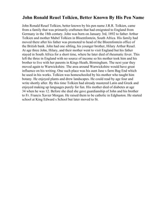 John Ronald Reuel Tolkien, Better Known By His Pen Name
John Ronald Reuel Tolkien, better known by his pen name J.R.R. Tolkien, came
from a family that was primarily craftsmen that had emigrated to England from
Germany in the 18th century. John was born on January 3rd, 1892 to father Arthur
Tolkien and mother Mabel Tolkien in Bloemfontein, South Africa. His family had
moved there after his father was promoted to head of the Bloemfontein office of
the British bank. John had one sibling, his younger brother, Hilary Arthur Reuel.
At age three John, Hilary, and their mother went to visit England but his father
stayed in South Africa for a short time, where he later died of rheumatic fever. This
left the three in England with no source of income so his mother took him and his
brother to live with her parents in Kings Heath, Birmingham. The next year they
moved again to Warwickshire. The area around Warwickshire would have great
influence on his writing. One such place was his aunt Jane s farm Bag End which
he used in his works. Tolkien was homeschooled by his mother who taught him
botany. He enjoyed plants and drew landscapes. He could read by age four and
write shortly after. By this time Tolkien had already mastered Latin and Greek and
enjoyed making up languages purely for fun. His mother died of diabetes at age
34 when he was 12. Before she died she gave guardianship of John and his brother
to Fr. Francis Xavier Morgan. He raised them to be catholic in Edgbaston. He started
school at King Edward s School but later moved to St.
 