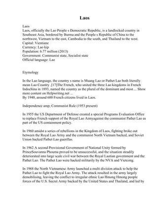 Laos
Laos
Laos, officially the Lao People s Democratic Republic, is a landlocked country in
Southeast Asia, bordered by Burma and the People s Republic of China to the
northwest, Vietnam to the east, Cambodia to the south, and Thailand to the west.
Capital: Vientiane
Currency: Lao kip
Population: 6.77 million (2013)
Government: Communist state, Socialist state
Official language: Lao
Etymology
In the Lao language, the country s name is Muang Lao or Pathet Lao both literally
mean Lao Country .[17]The French, who united the three Lao kingdoms in French
Indochina in 1893, named the country as the plural of the dominant and most ... Show
more content on Helpwriting.net ...
By 1940, around 600 French citizens lived in Laos.
Independence amp; Communist Rule (1953 present)
In 1955 the US Department of Defense created a special Programs Evaluation Office
to replace French support of the Royal Lao Armyagainst the communist Pathet Lao as
part of the US containment policy.
In 1960 amidst a series of rebellions in the Kingdom of Laos, fighting broke out
between the Royal Lao Army and the communist North Vietnam backed, and Soviet
Union backed Pathet Lao guerillas.
In 1962 A second Provisional Government of National Unity formed by
PrinceSouvanna Phouma proved to be unsuccessful, and the situation steadily
deteriorated into large scale civil war between the Royal Laotian government and the
Pathet Lao. The Pathet Lao were backed militarily by the NVA and Vietcong.
In 1968 the North Vietnamese Army launched a multi division attack to help the
Pathet Lao to fight the Royal Lao Army. The attack resulted in the army largely
demobilising, leaving the conflict to irregular ethnic Lao Hmong Hmong people
forces of the U.S. Secret Army backed by the United States and Thailand, and led by
 
