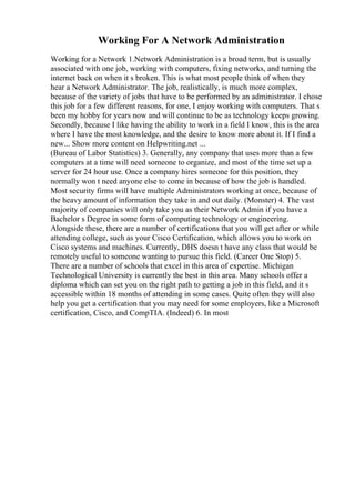 Working For A Network Administration
Working for a Network 1.Network Administration is a broad term, but is usually
associated with one job, working with computers, fixing networks, and turning the
internet back on when it s broken. This is what most people think of when they
hear a Network Administrator. The job, realistically, is much more complex,
because of the variety of jobs that have to be performed by an administrator. I chose
this job for a few different reasons, for one, I enjoy working with computers. That s
been my hobby for years now and will continue to be as technology keeps growing.
Secondly, because I like having the ability to work in a field I know, this is the area
where I have the most knowledge, and the desire to know more about it. If I find a
new... Show more content on Helpwriting.net ...
(Bureau of Labor Statistics) 3. Generally, any company that uses more than a few
computers at a time will need someone to organize, and most of the time set up a
server for 24 hour use. Once a company hires someone for this position, they
normally won t need anyone else to come in because of how the job is handled.
Most security firms will have multiple Administrators working at once, because of
the heavy amount of information they take in and out daily. (Monster) 4. The vast
majority of companies will only take you as their Network Admin if you have a
Bachelor s Degree in some form of computing technology or engineering.
Alongside these, there are a number of certifications that you will get after or while
attending college, such as your Cisco Certification, which allows you to work on
Cisco systems and machines. Currently, DHS doesn t have any class that would be
remotely useful to someone wanting to pursue this field. (Career One Stop) 5.
There are a number of schools that excel in this area of expertise. Michigan
Technological University is currently the best in this area. Many schools offer a
diploma which can set you on the right path to getting a job in this field, and it s
accessible within 18 months of attending in some cases. Quite often they will also
help you get a certification that you may need for some employers, like a Microsoft
certification, Cisco, and CompTIA. (Indeed) 6. In most
 