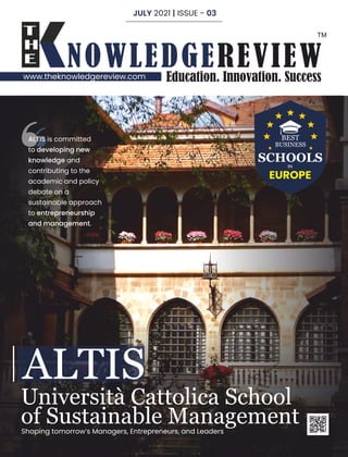 www.theknowledgereview.com
Shaping tomorrow’s Managers, Entrepreneurs, and Leaders
Università Cattolica School
of Sustainable Management
ALTIS
ALTIS is committed
to developing new
knowledge and
contributing to the
academic and policy
debate on a
sustainable approach
to entrepreneurship
and management.
BEST
BUSINESS
SCHOOLS
IN
EUROPE
JULY 2021 | ISSUE - 03
 