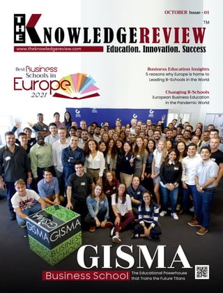 S
A
M
P
L
E
www.theknowledgereview.com
Best
Europe
2021
Business
Schools in
GISMA
Business School
The Educational Powerhouse
that Trains the Future Titans
European Business Education
in the Pandemic World
Changing B-Schools
5 reasons why Europe is home to
Leading B-Schools in the World
Business Education Insights
OCTOBER Issue -01
 