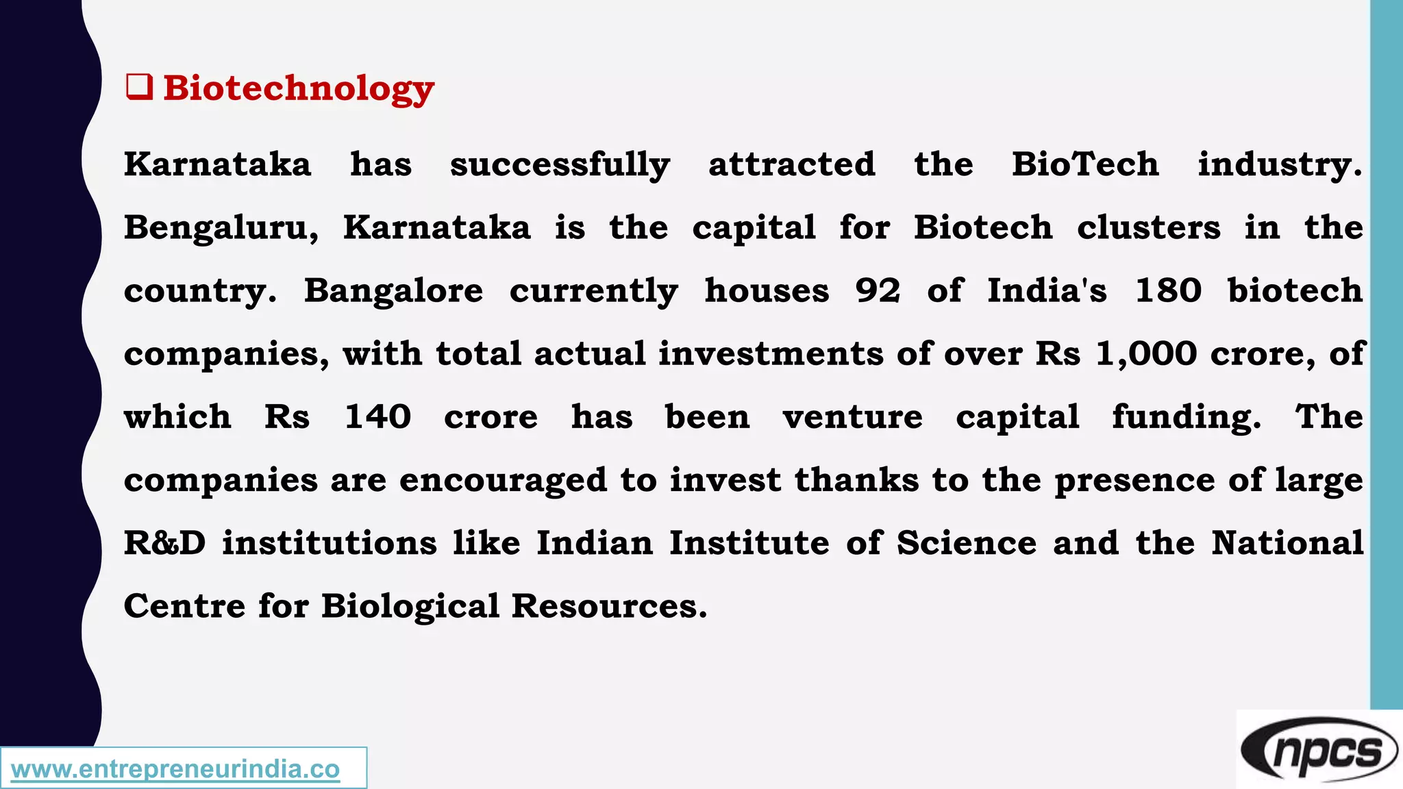 www.entrepreneurindia.co
 Biotechnology
Karnataka has successfully attracted the BioTech industry.
Bengaluru, Karnataka is the capital for Biotech clusters in the
country. Bangalore currently houses 92 of India's 180 biotech
companies, with total actual investments of over Rs 1,000 crore, of
which Rs 140 crore has been venture capital funding. The
companies are encouraged to invest thanks to the presence of large
R&D institutions like Indian Institute of Science and the National
Centre for Biological Resources.
 