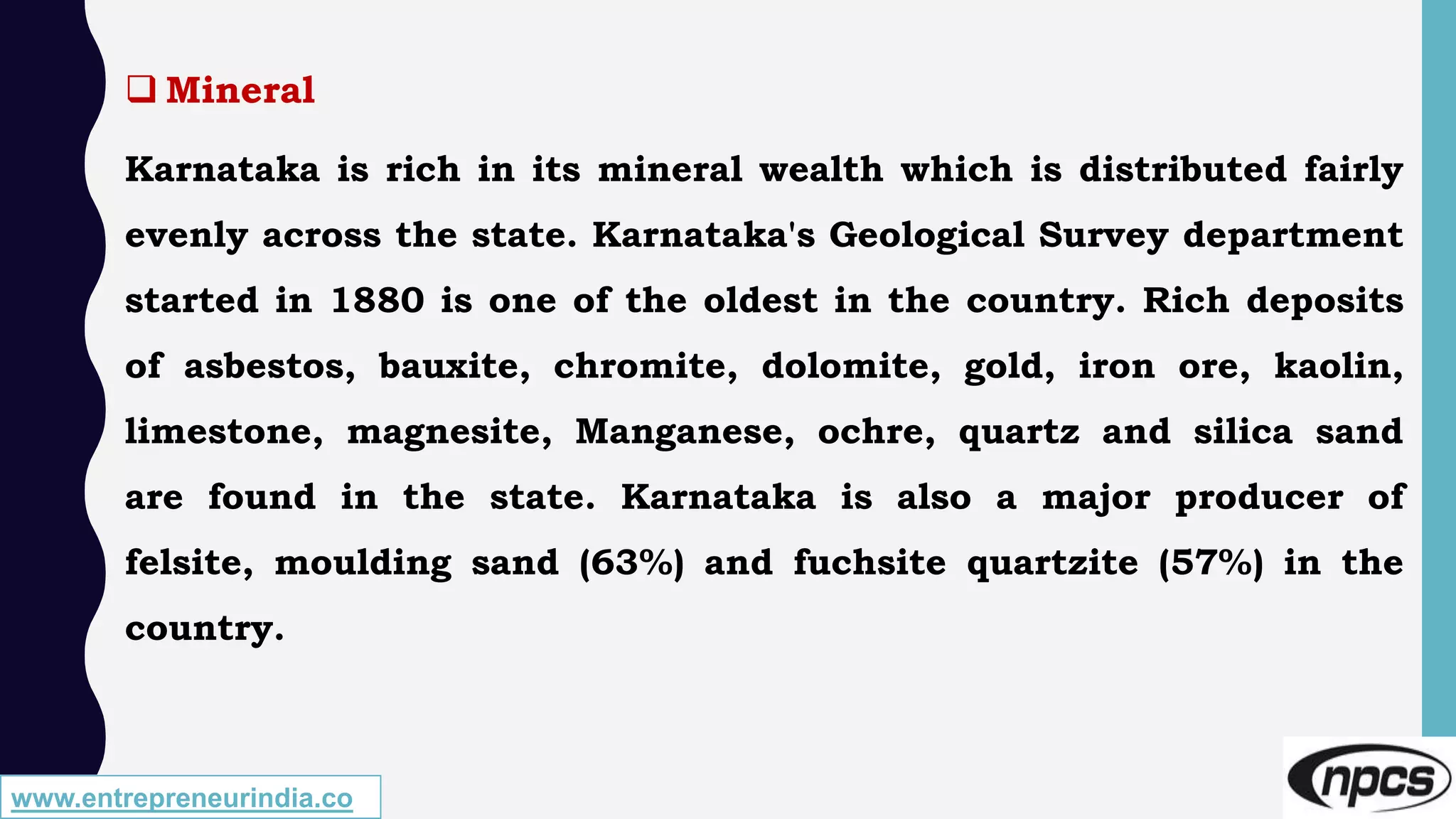 www.entrepreneurindia.co
 Mineral
Karnataka is rich in its mineral wealth which is distributed fairly
evenly across the state. Karnataka's Geological Survey department
started in 1880 is one of the oldest in the country. Rich deposits
of asbestos, bauxite, chromite, dolomite, gold, iron ore, kaolin,
limestone, magnesite, Manganese, ochre, quartz and silica sand
are found in the state. Karnataka is also a major producer of
felsite, moulding sand (63%) and fuchsite quartzite (57%) in the
country.
 