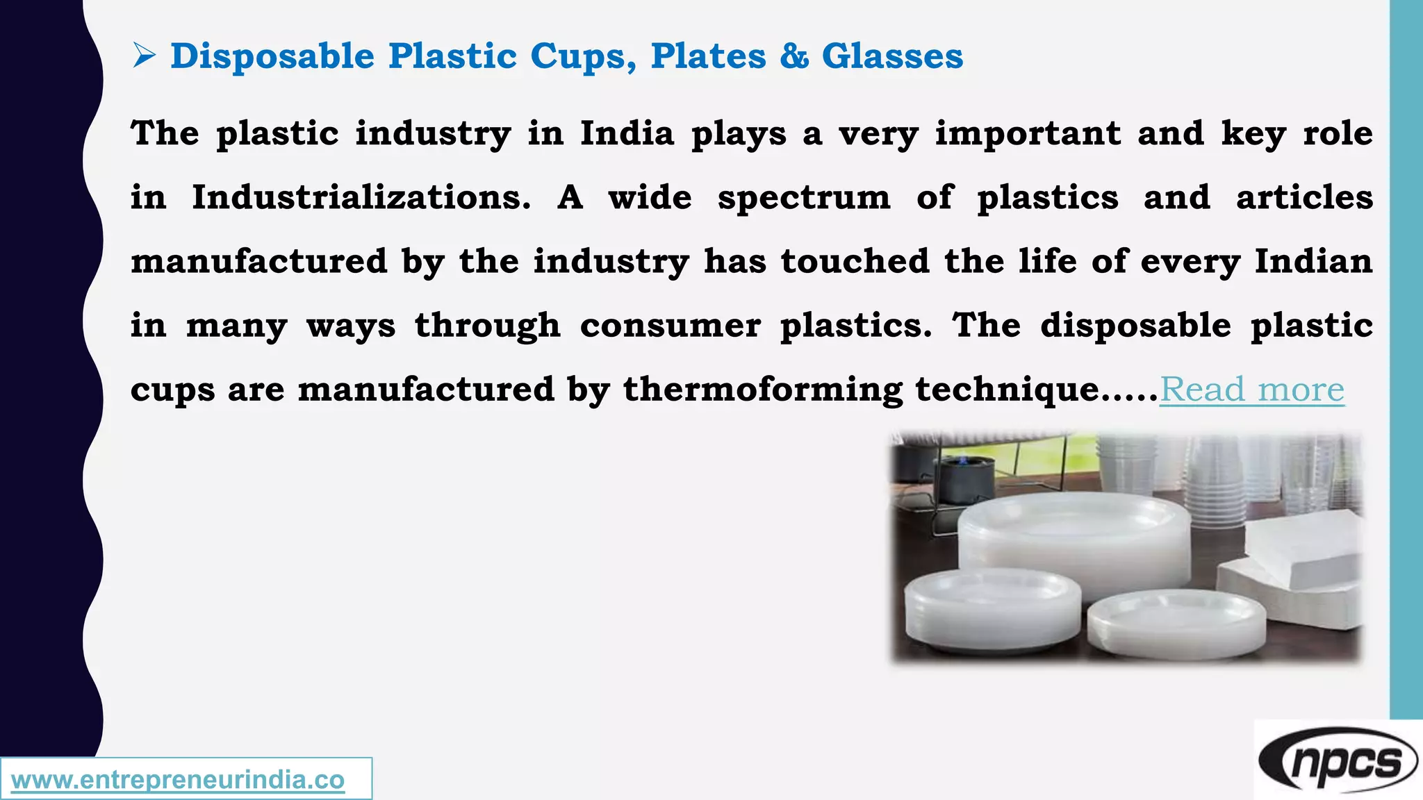 www.entrepreneurindia.co
 Disposable Plastic Cups, Plates & Glasses
The plastic industry in India plays a very important and key role
in Industrializations. A wide spectrum of plastics and articles
manufactured by the industry has touched the life of every Indian
in many ways through consumer plastics. The disposable plastic
cups are manufactured by thermoforming technique…..Read more
 
