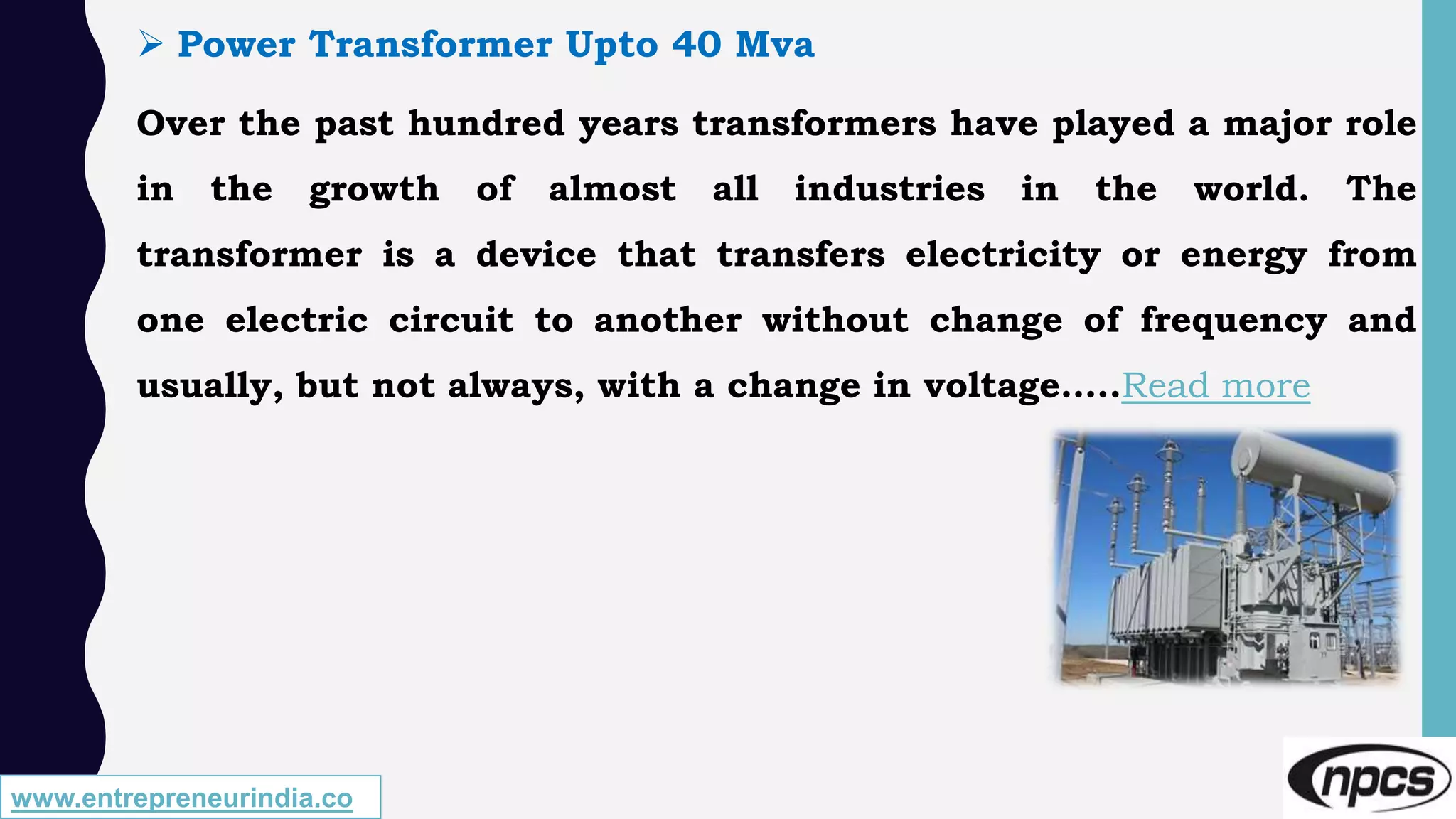 www.entrepreneurindia.co
 Power Transformer Upto 40 Mva
Over the past hundred years transformers have played a major role
in the growth of almost all industries in the world. The
transformer is a device that transfers electricity or energy from
one electric circuit to another without change of frequency and
usually, but not always, with a change in voltage…..Read more
 