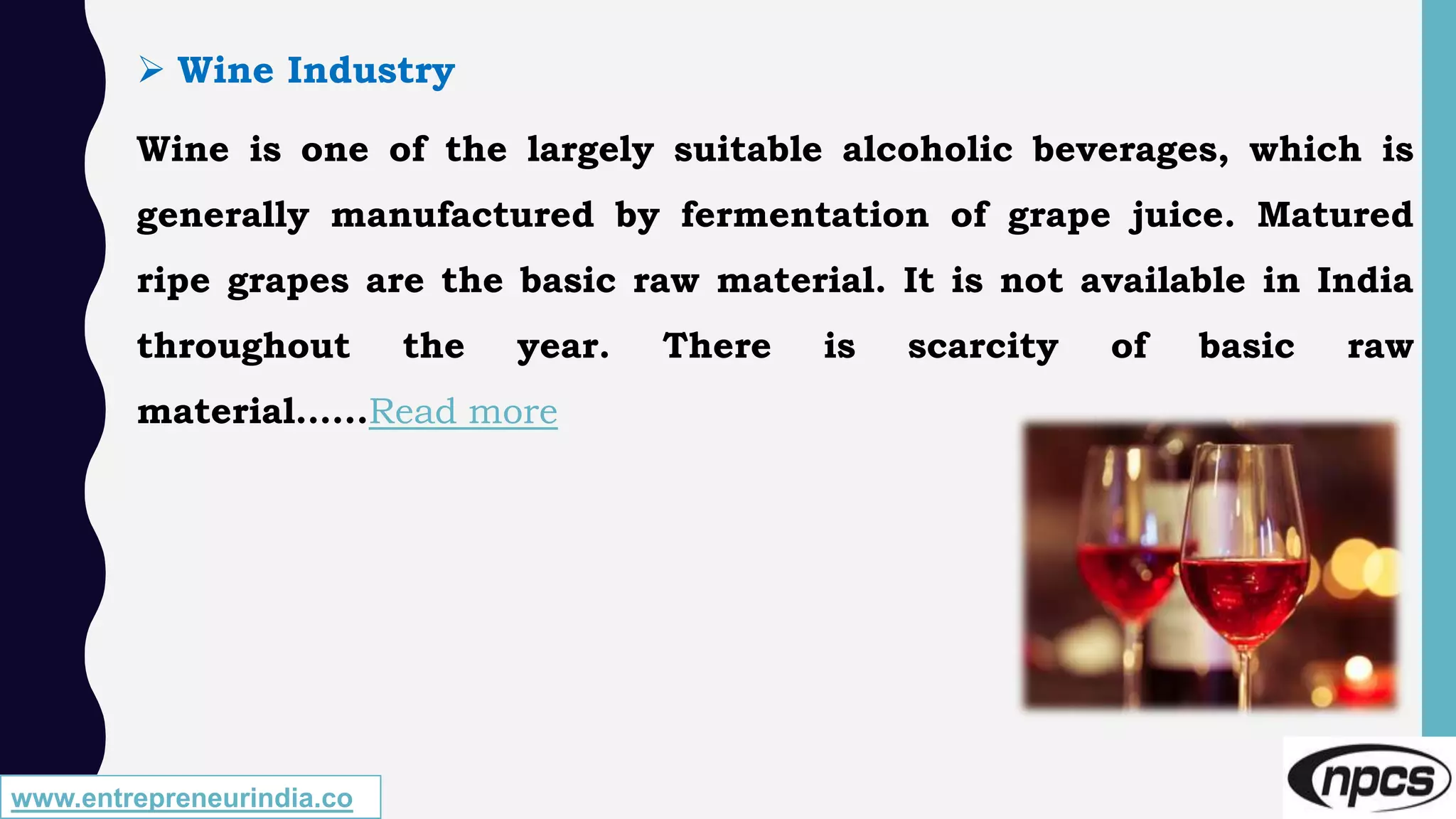 www.entrepreneurindia.co
 Wine Industry
Wine is one of the largely suitable alcoholic beverages, which is
generally manufactured by fermentation of grape juice. Matured
ripe grapes are the basic raw material. It is not available in India
throughout the year. There is scarcity of basic raw
material…...Read more
 