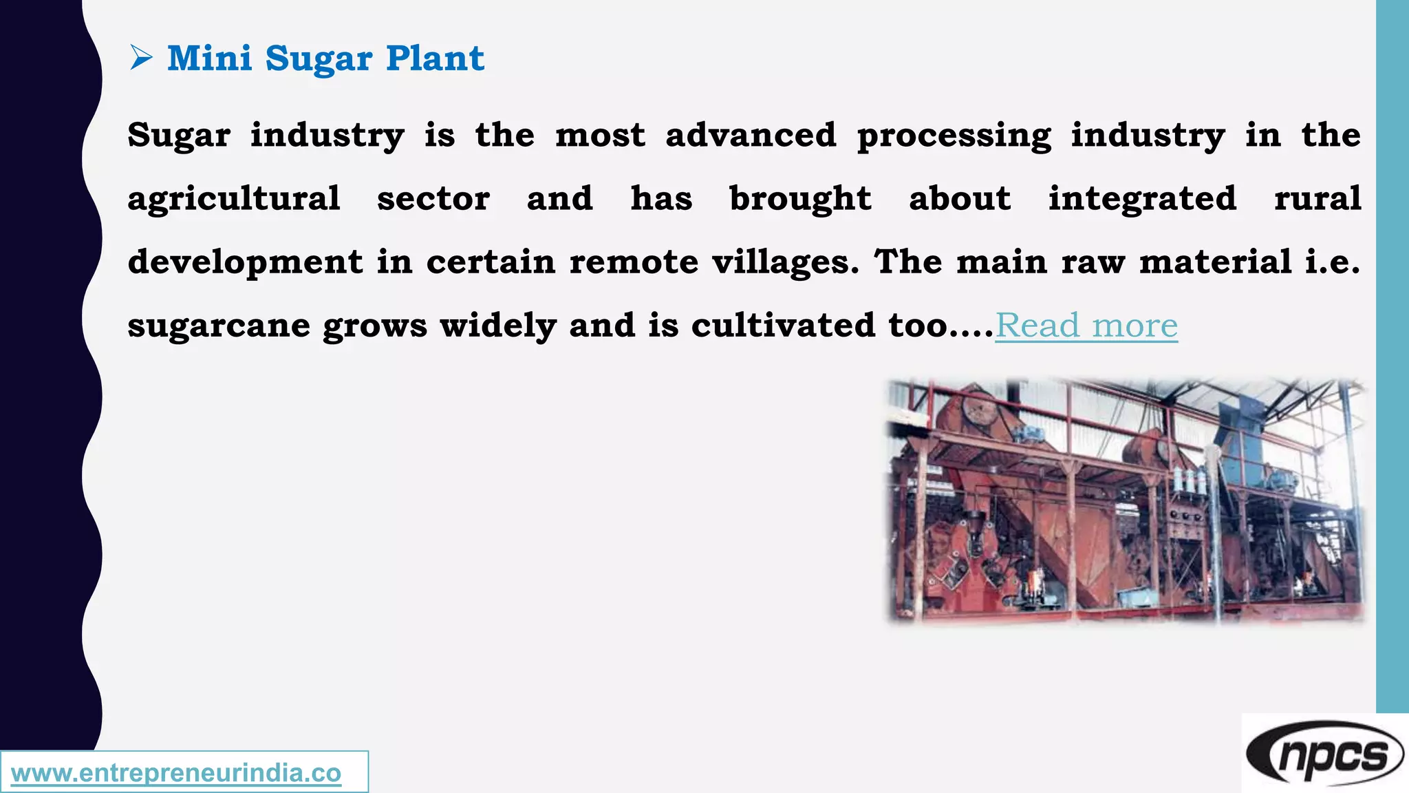 www.entrepreneurindia.co
 Mini Sugar Plant
Sugar industry is the most advanced processing industry in the
agricultural sector and has brought about integrated rural
development in certain remote villages. The main raw material i.e.
sugarcane grows widely and is cultivated too….Read more
 
