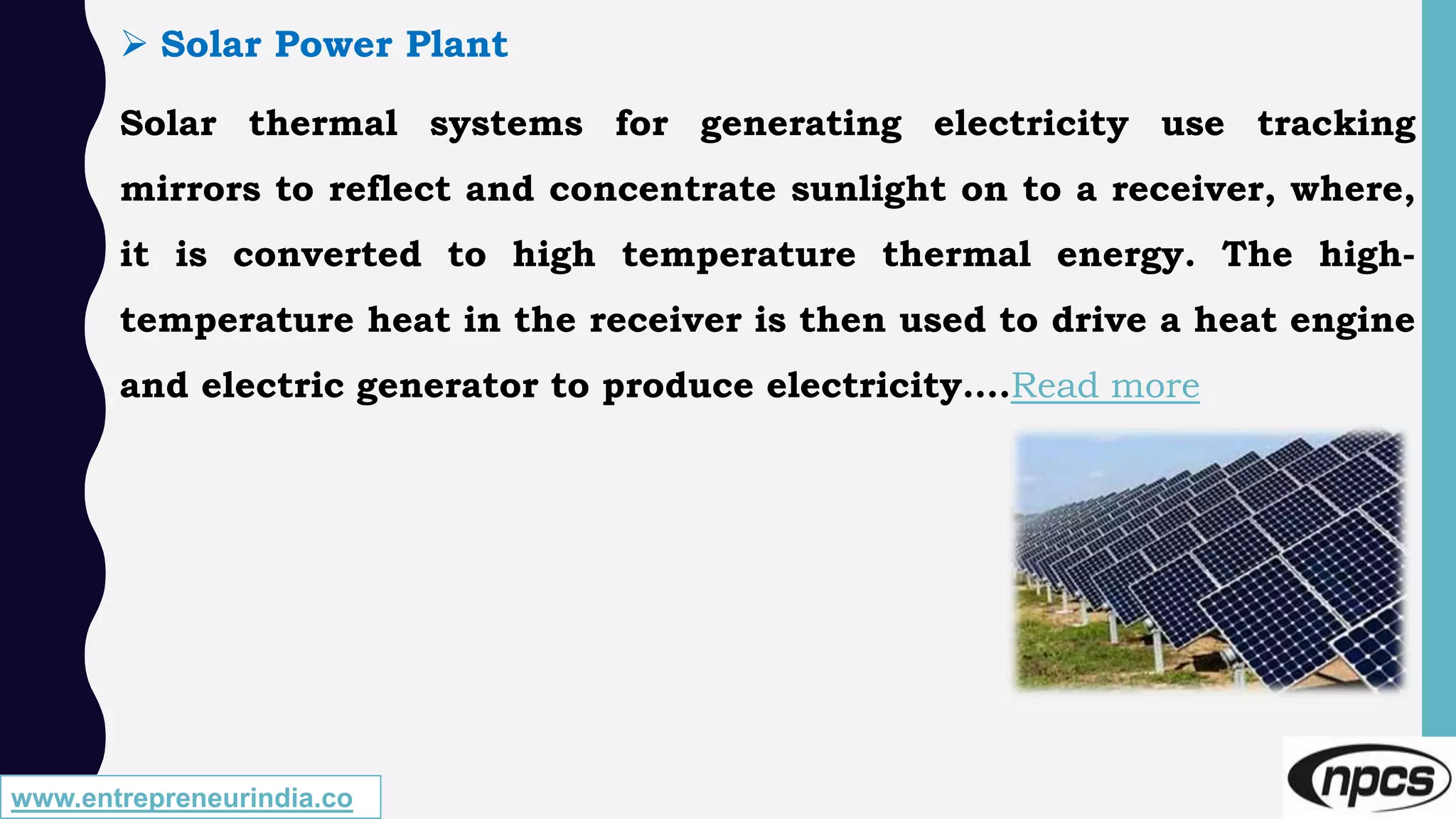 www.entrepreneurindia.co
 Solar Power Plant
Solar thermal systems for generating electricity use tracking
mirrors to reflect and concentrate sunlight on to a receiver, where,
it is converted to high temperature thermal energy. The high-
temperature heat in the receiver is then used to drive a heat engine
and electric generator to produce electricity….Read more
 