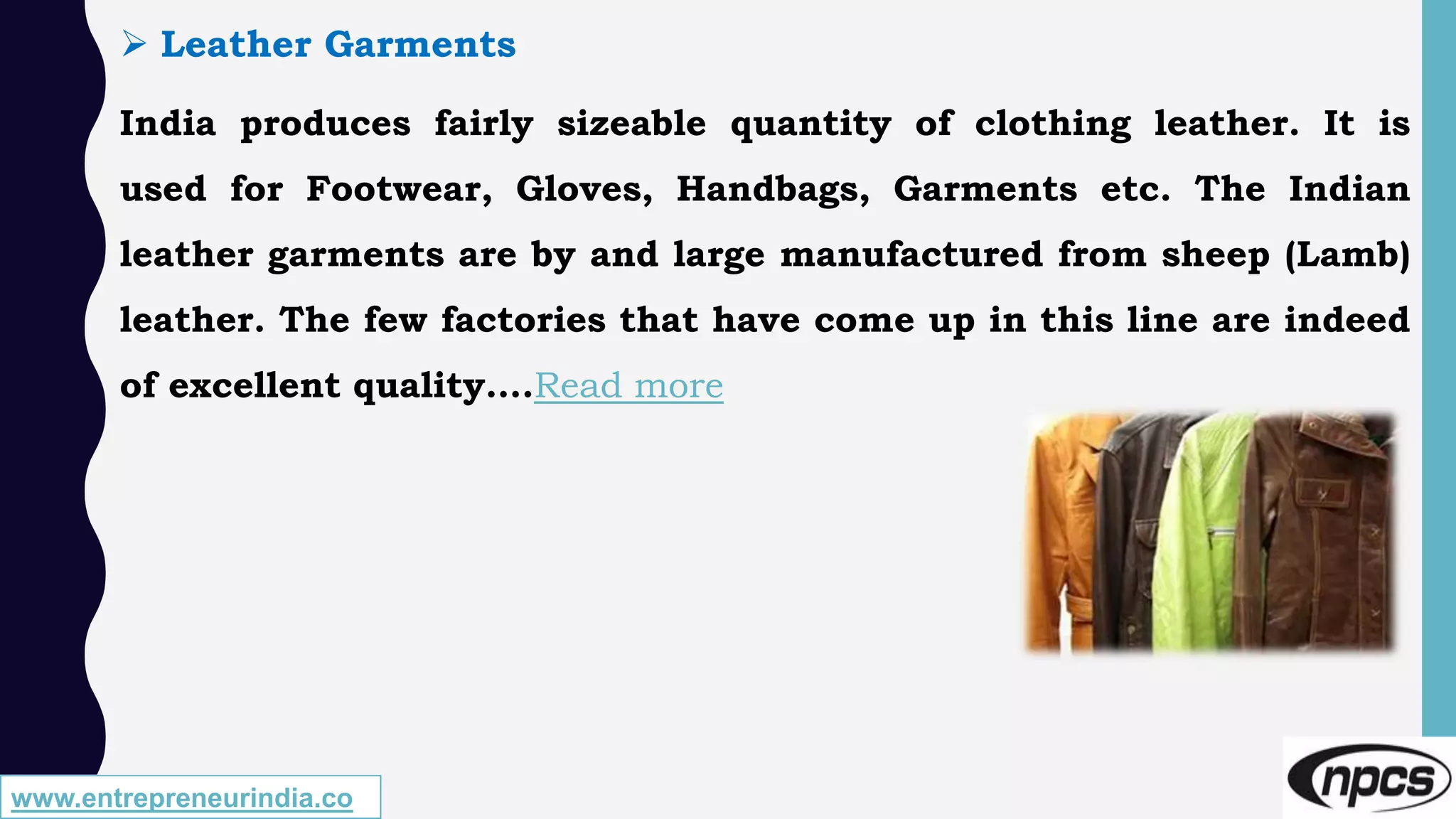 www.entrepreneurindia.co
 Leather Garments
India produces fairly sizeable quantity of clothing leather. It is
used for Footwear, Gloves, Handbags, Garments etc. The Indian
leather garments are by and large manufactured from sheep (Lamb)
leather. The few factories that have come up in this line are indeed
of excellent quality….Read more
 