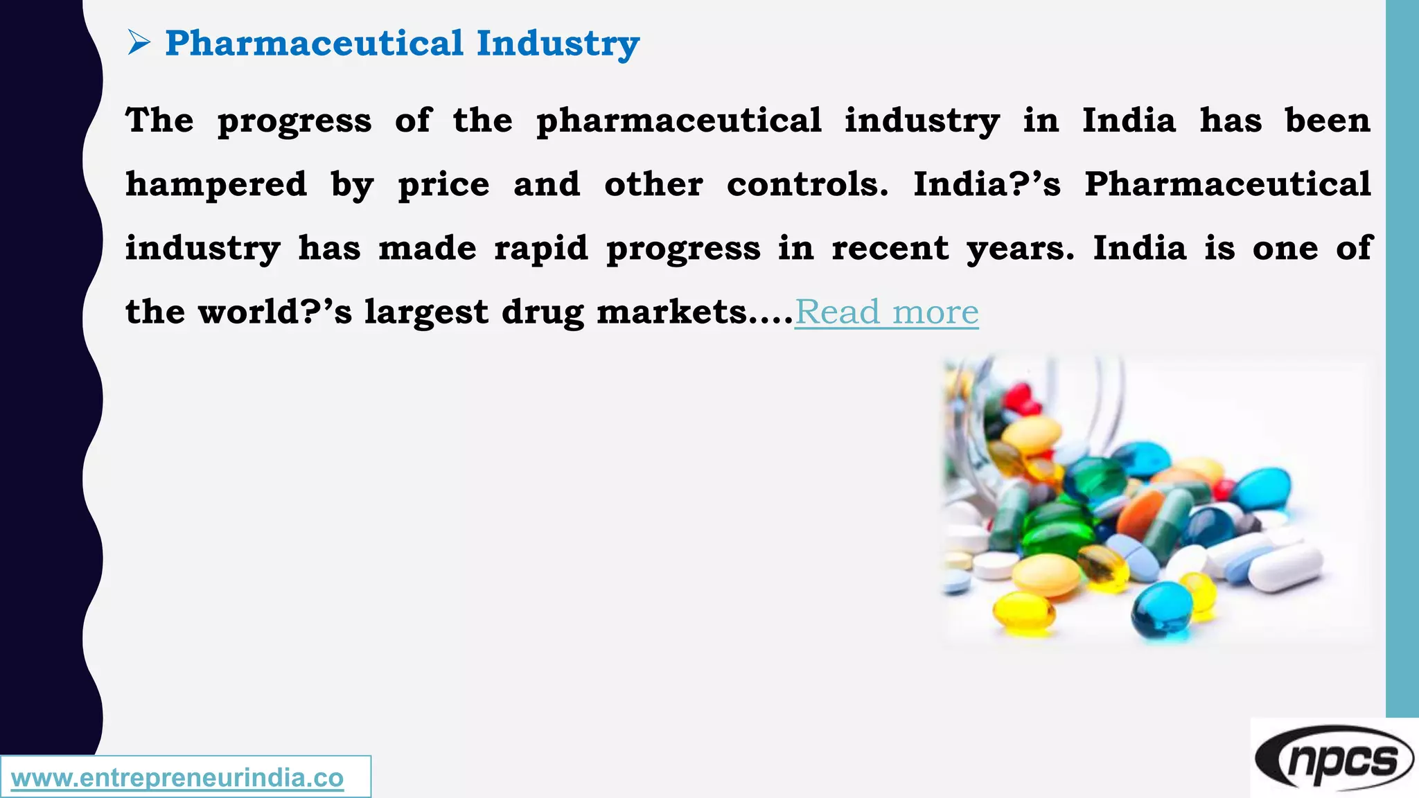 www.entrepreneurindia.co
 Pharmaceutical Industry
The progress of the pharmaceutical industry in India has been
hampered by price and other controls. India?’s Pharmaceutical
industry has made rapid progress in recent years. India is one of
the world?’s largest drug markets….Read more
 