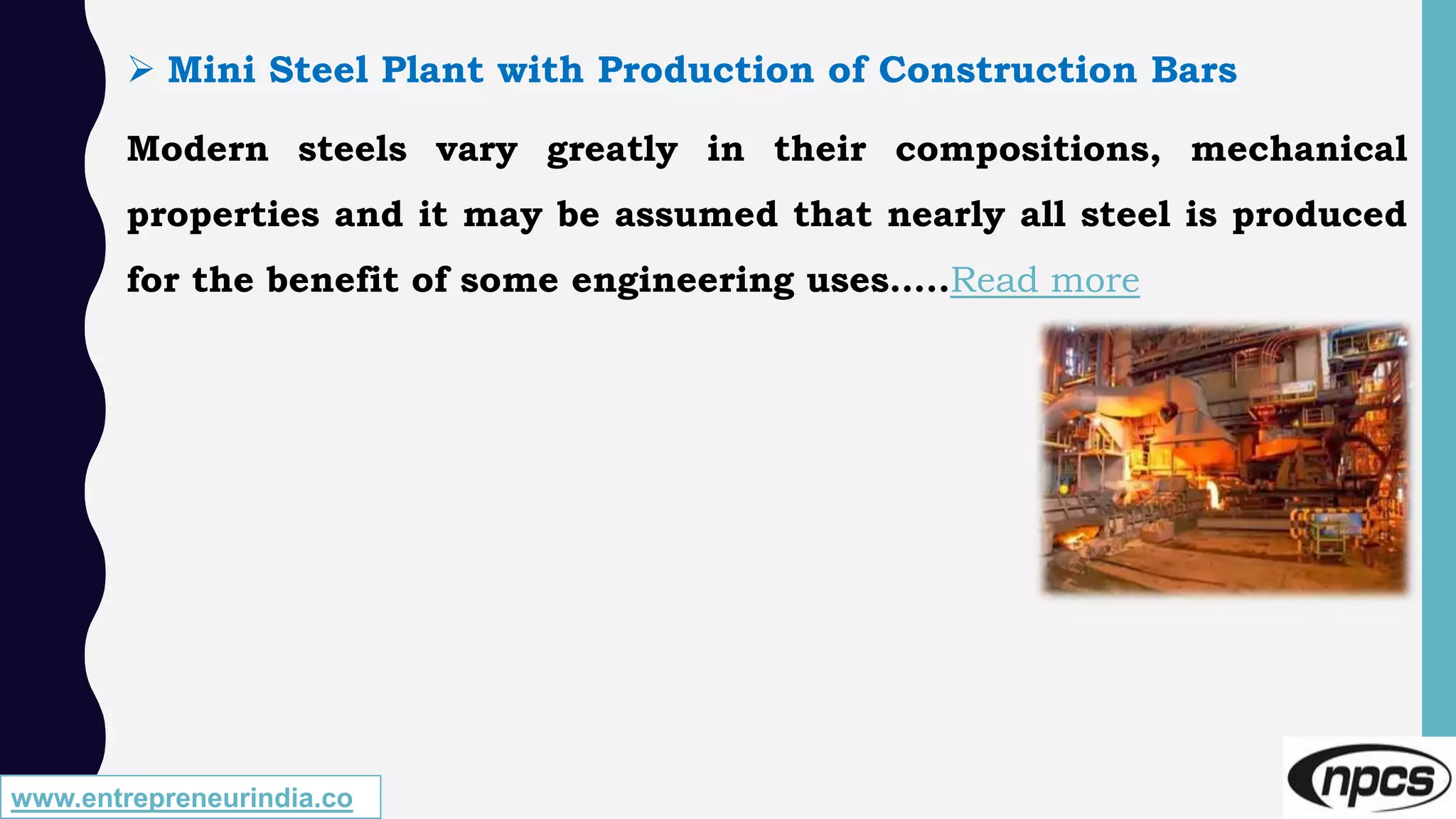 www.entrepreneurindia.co
 Mini Steel Plant with Production of Construction Bars
Modern steels vary greatly in their compositions, mechanical
properties and it may be assumed that nearly all steel is produced
for the benefit of some engineering uses…..Read more
 