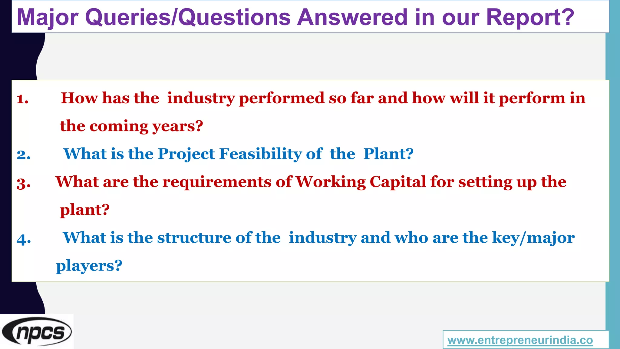 Major Queries/Questions Answered in our Report?
www.entrepreneurindia.co
1. How has the industry performed so far and how will it perform in
the coming years?
2. What is the Project Feasibility of the Plant?
3. What are the requirements of Working Capital for setting up the
plant?
4. What is the structure of the industry and who are the key/major
players?
 