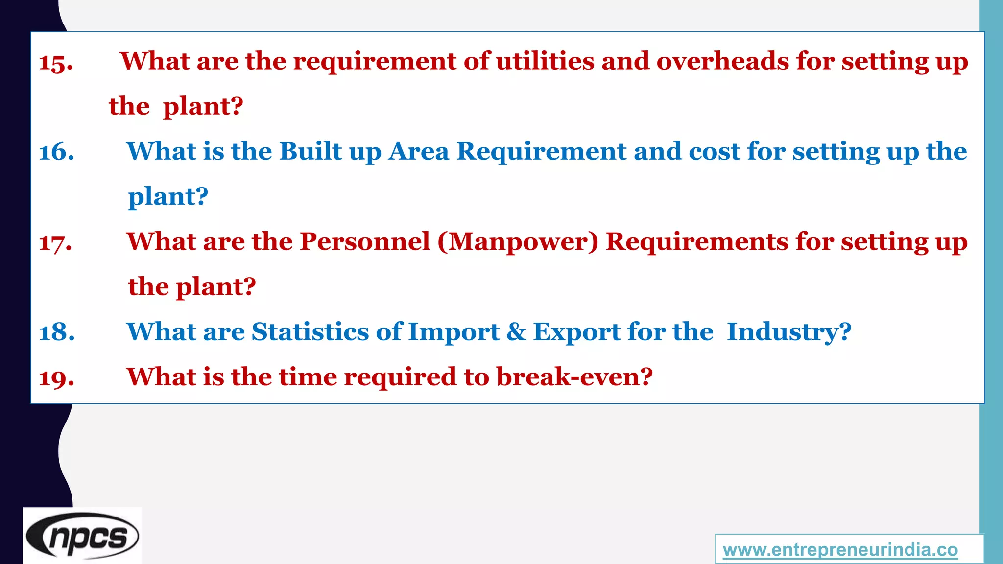 www.entrepreneurindia.co
15. What are the requirement of utilities and overheads for setting up
the plant?
16. What is the Built up Area Requirement and cost for setting up the
plant?
17. What are the Personnel (Manpower) Requirements for setting up
the plant?
18. What are Statistics of Import & Export for the Industry?
19. What is the time required to break-even?
 