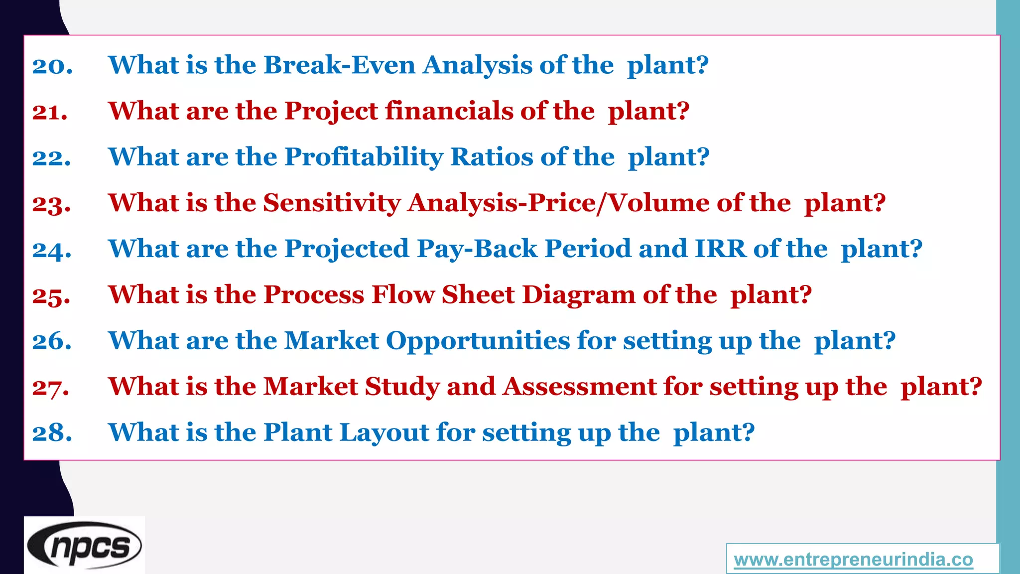 20. What is the Break-Even Analysis of the plant?
21. What are the Project financials of the plant?
22. What are the Profitability Ratios of the plant?
23. What is the Sensitivity Analysis-Price/Volume of the plant?
24. What are the Projected Pay-Back Period and IRR of the plant?
25. What is the Process Flow Sheet Diagram of the plant?
26. What are the Market Opportunities for setting up the plant?
27. What is the Market Study and Assessment for setting up the plant?
28. What is the Plant Layout for setting up the plant?
www.entrepreneurindia.co
 