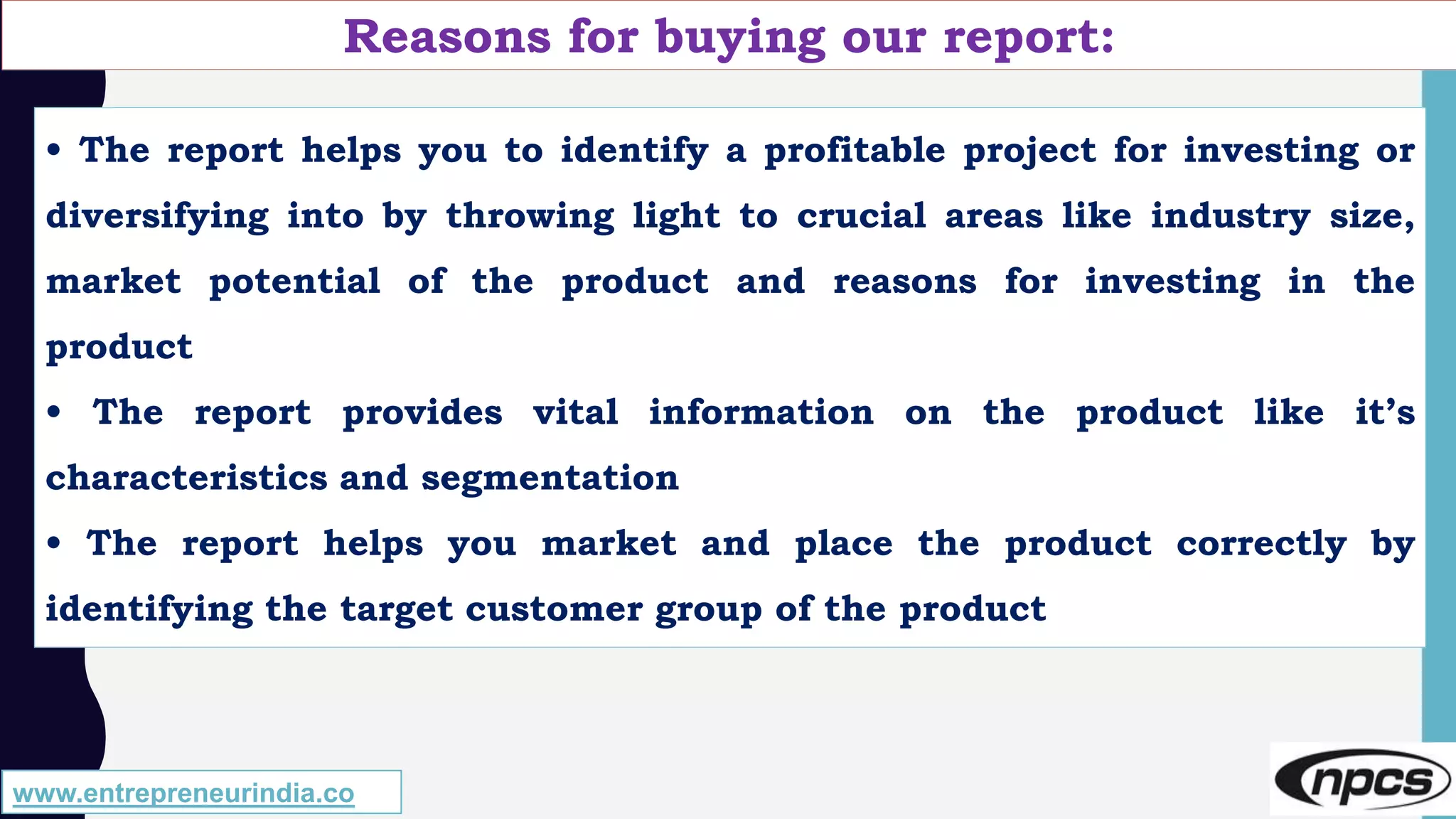 Reasons for buying our report:
• The report helps you to identify a profitable project for investing or
diversifying into by throwing light to crucial areas like industry size,
market potential of the product and reasons for investing in the
product
• The report provides vital information on the product like it’s
characteristics and segmentation
• The report helps you market and place the product correctly by
identifying the target customer group of the product
www.entrepreneurindia.co
 