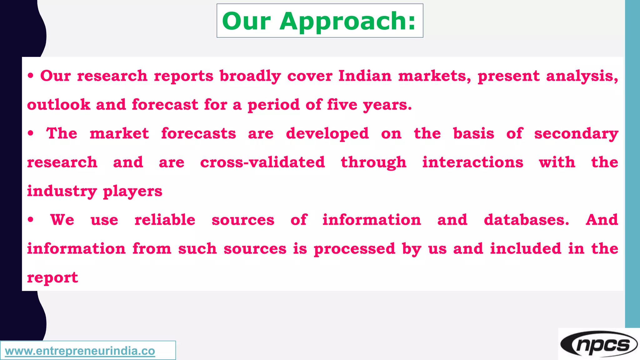 Our Approach:
• Our research reports broadly cover Indian markets, present analysis,
outlook and forecast for a period of five years.
• The market forecasts are developed on the basis of secondary
research and are cross-validated through interactions with the
industry players
• We use reliable sources of information and databases. And
information from such sources is processed by us and included in the
report
www.entrepreneurindia.co
 