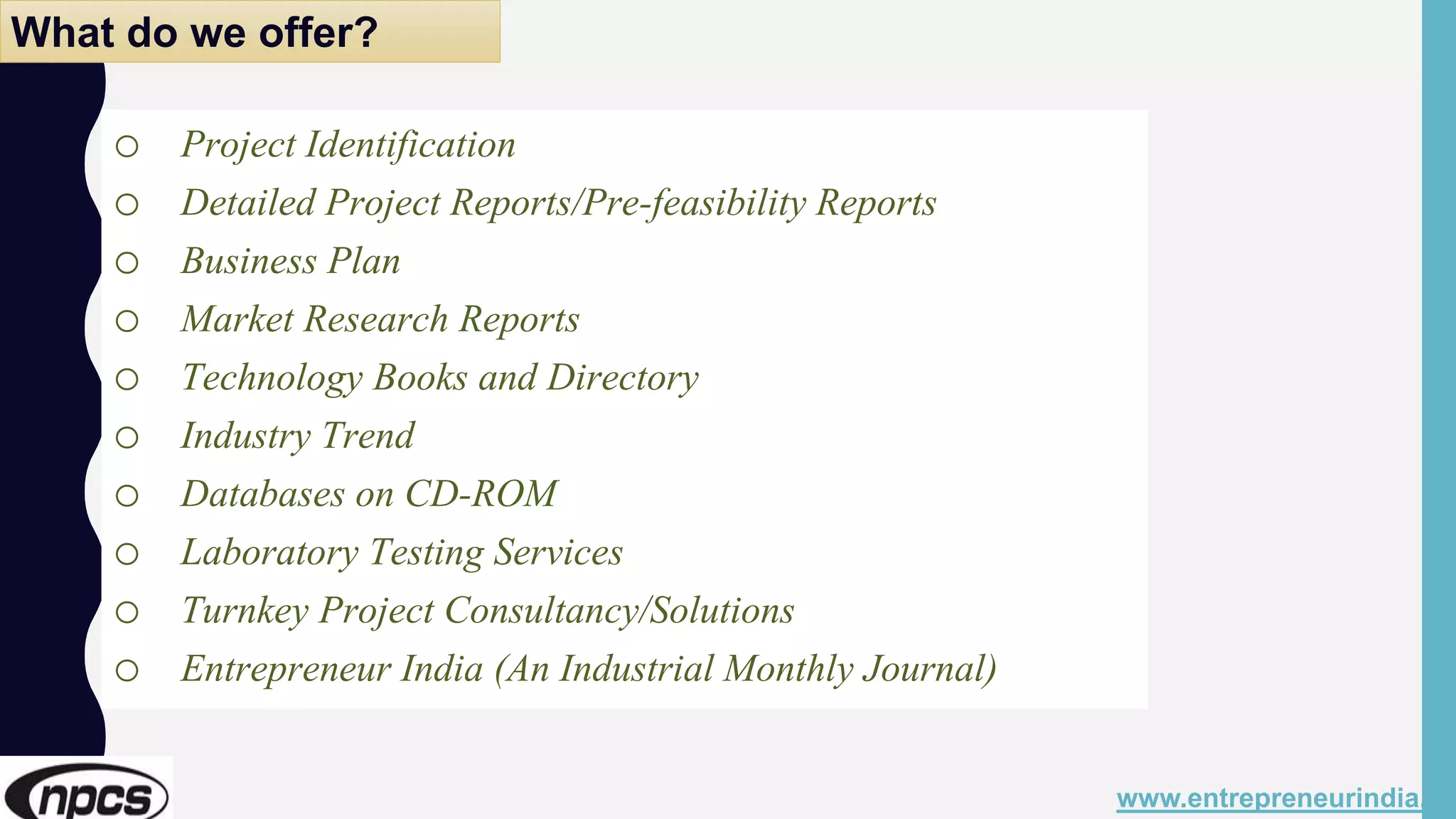 o Project Identification
o Detailed Project Reports/Pre-feasibility Reports
o Business Plan
o Market Research Reports
o Technology Books and Directory
o Industry Trend
o Databases on CD-ROM
o Laboratory Testing Services
o Turnkey Project Consultancy/Solutions
o Entrepreneur India (An Industrial Monthly Journal)
www.entrepreneurindia.co
What do we offer?
 