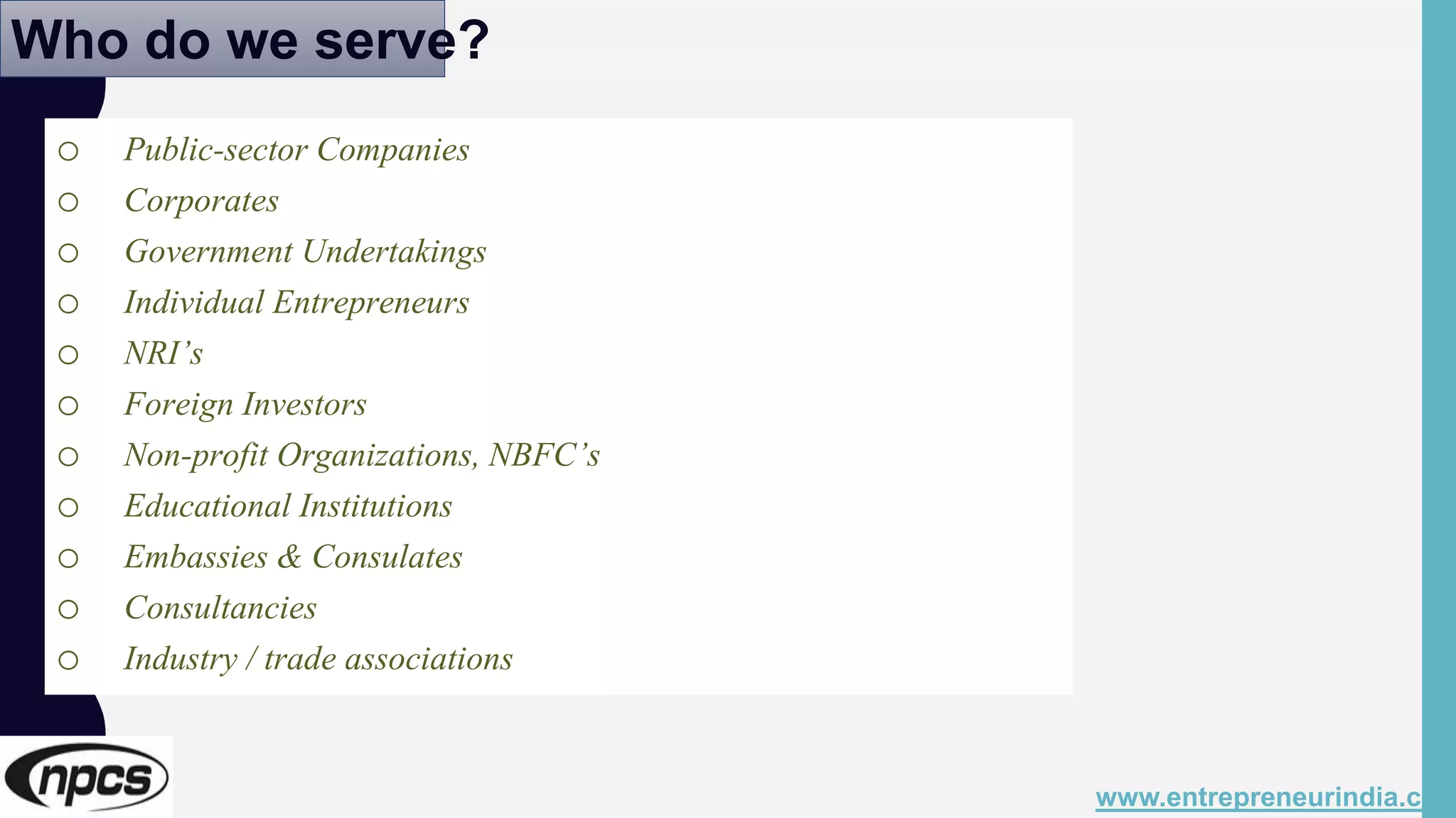 Who do we serve?
o Public-sector Companies
o Corporates
o Government Undertakings
o Individual Entrepreneurs
o NRI’s
o Foreign Investors
o Non-profit Organizations, NBFC’s
o Educational Institutions
o Embassies & Consulates
o Consultancies
o Industry / trade associations
www.entrepreneurindia.co
 