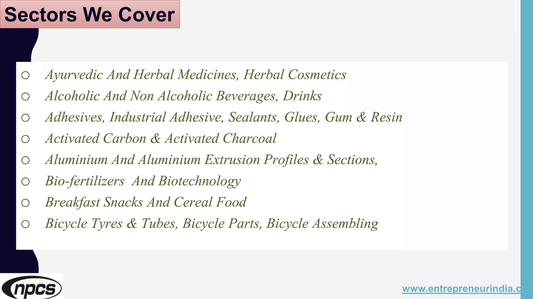 Sectors We Cover
o Ayurvedic And Herbal Medicines, Herbal Cosmetics
o Alcoholic And Non Alcoholic Beverages, Drinks
o Adhesives, Industrial Adhesive, Sealants, Glues, Gum & Resin
o Activated Carbon & Activated Charcoal
o Aluminium And Aluminium Extrusion Profiles & Sections,
o Bio-fertilizers And Biotechnology
o Breakfast Snacks And Cereal Food
o Bicycle Tyres & Tubes, Bicycle Parts, Bicycle Assembling
www.entrepreneurindia.co
 