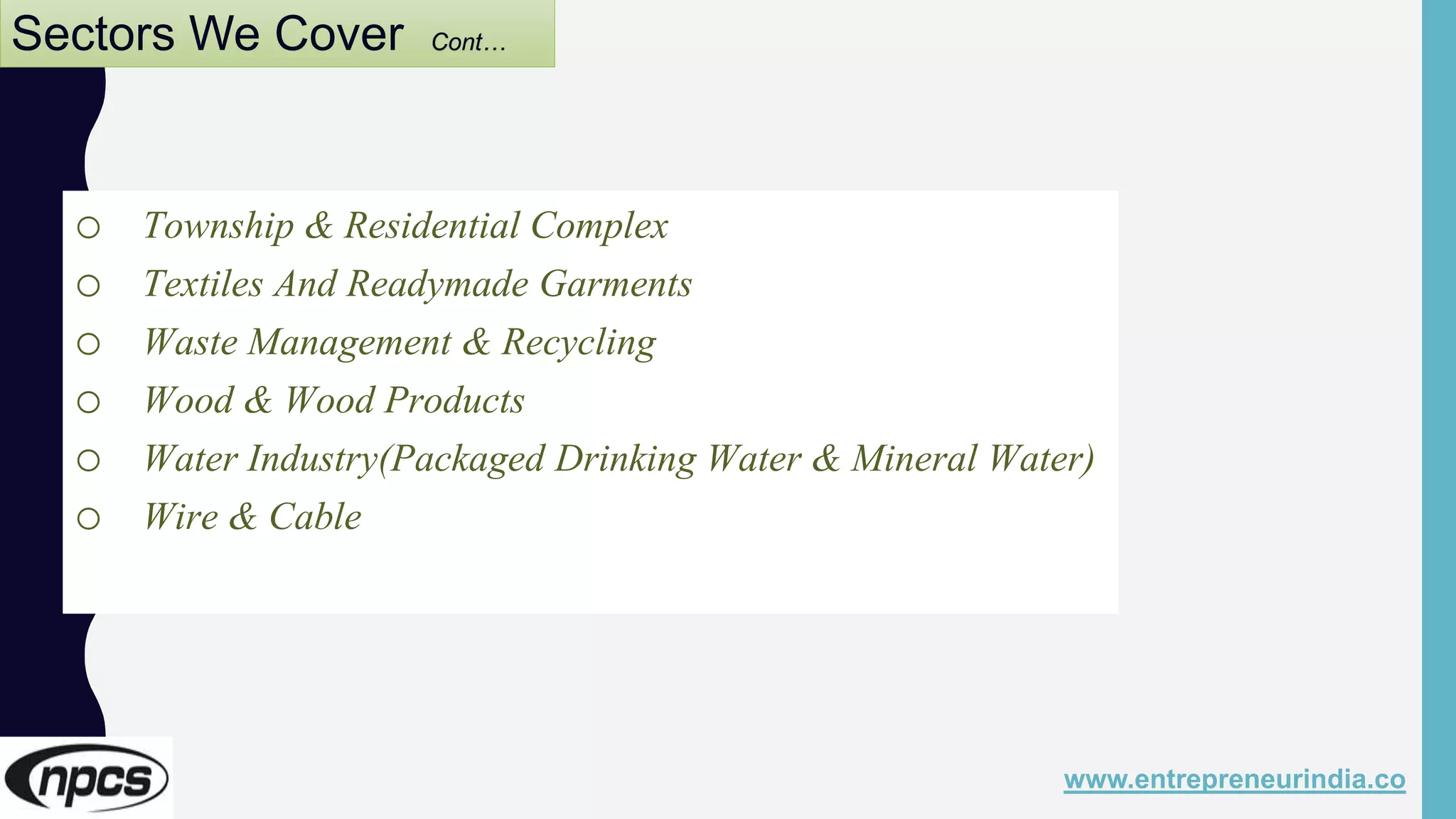 Sectors We Cover Cont…
o Township & Residential Complex
o Textiles And Readymade Garments
o Waste Management & Recycling
o Wood & Wood Products
o Water Industry(Packaged Drinking Water & Mineral Water)
o Wire & Cable
www.entrepreneurindia.co
 