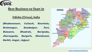 www.entrepreneurindia.co
Best Business to Start in
Odisha (Orissa), India
(Bhubaneswar, Cuttack, Rourkela,
Brahmapur, Sambalpur, Puri,
Balasore, Bhadrak, Baripada,
Jharsuguda, Bargarh, Dhenkanal,
Barbil, Angul, Jajpur)
 