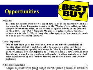 Products: Best Buy can benefit from the release of new items in the near future, such as the recently released computer technology like Windows Vista which can drive computer or software sales, or the release of Apple's iPhone or the price cuts in XBox 360 / Sony PS3 / Nintendo Wii consoles, release of new franchise games such as Halo 3, NFL, etc. may also drive up sales of consumer electronics as well as entertainment software. Global Expansion: One of Best Buy's goals for fiscal 2007 was to examine the possibility of opening stores globally, and that goal is becoming a reality. Best Buy is currently planning on opening new stores in China by mid-2008, and its local partner (Jiangsu Five Star Appliance Co.) will also open 25 new stores.19 Best Buy already opened a store in China in December, which reportedly exceeded sales expectations by 40%, and on January 1st attracted more than 20,000 customers Rich online Experience: A recent national survey found that an overwhelming 83 percent of consumers would purchase more online if retailers provided more interactive and interesting sites. It is clear that by providing more engaging shopping experiences based on customer segmentation, it creates a huge opportunity for BestBuy.com to gain a competitive edge.  Opportunities 
