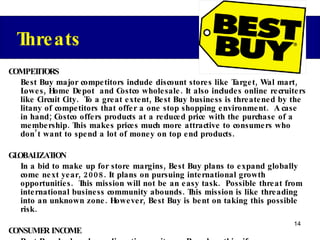 COMPETITORS Best Buy major competitors include discount stores like Target, Wal mart, Lowes, Home Depot  and Costco wholesale. It also includes online recruiters like Circuit City.  To a great extent, Best Buy business is threatened by the litany of competitors that offer a one stop shopping environment.  A case in hand; Costco offers products at a reduced price with the purchase of a membership. This makes prices much more attractive to consumers who don’t want to spend a lot of money on top end products. GLOBALIZATION In a bid to make up for store margins, Best Buy plans to expand globally come next year, 2008. It plans on pursuing international growth opportunities.  This mission will not be an easy task.  Possible threat from international business community abounds. This mission is like threading into an unknown zone. However, Best Buy is bent on taking this possible risk. CONSUMER INCOME Best Buy deals only on discretionary items. Based on this, if consumer income decreases or if there is an increment on other inelastic items like gasoline, Best Buy’s sales will be seriously affected. Threats 