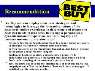 BestBuy.com can employ some new strategies and technologies to leverage the interactive nature of the customers' online experience to determine and respond to customer needs in real time. Delivering a personalized, dynamic customer experience can instill loyalty and increase customer conversion rates: Leverage Intelligent Search interactions to engage online customers in dialogue that uncovers current customer needs. Deliver messages on merchandising focused on Ajax-based  product detail panes and interactive imagery. Implement business controls and automated processes to understand and personalize marketing messages based on Best Buy's understanding of the customer's purchase intent. Test, measure and revamp the effectiveness of Best Buy marketing campaigns and offers on the basis of how well those campaigns satisfied specific customer needs. Identify "marketing leakage", or opportunities for the marketer to  fine-tune marketing messaging to appeal to previously unrecognized customer needs. Targeted expansion into emerging markets (China) Recommendation 