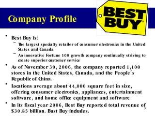 Best Buy is: The largest specialty retailer of consumer electronics in the United States and Canada An innovative Fortune 100 growth company continually striving to create superior customer service  As of November 30, 2006, the company reported 1,100 stores in the United States, Canada, and the People’s Republic of China. Locations average about 44,000 square feet in size, offering consumer electronics, appliances, entertainment software, and home office equipment and software In its fiscal year 2006, Best Buy reported total revenue of $30.85 billion. Bust Buy includes. Company Profile 