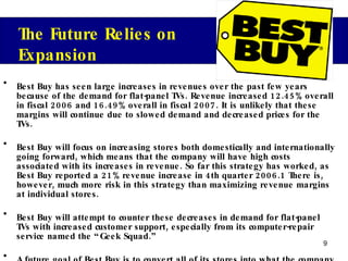 Best Buy has seen large increases in revenues over the past few years because of the demand for flat-panel TVs. Revenue increased 12.45% overall in fiscal 2006 and 16.49% overall in fiscal 2007. It is unlikely that these margins will continue due to slowed demand and decreased prices for the TVs.  Best Buy will focus on increasing stores both domestically and internationally going forward, which means that the company will have high costs associated with its increases in revenue. So far this strategy has worked, as Best Buy reported a 21% revenue increase in 4th quarter 2006.1 There is, however, much more risk in this strategy than maximizing revenue margins at individual stores.  Best Buy will attempt to counter these decreases in demand for flat-panel TVs with increased customer support, especially from its computer-repair service named the “Geek Squad.” A future goal of Best Buy is to convert all of its stores into what the company calls a “customer centricity” format, which is expected to increase customer service and customer loyalty. Best Buy defines customer centricity as “treating each customer as a unique individual, meeting their needs with end-to-end solutions, and engaging and energizing out employees to serve them.” The Future Relies on Expansion 