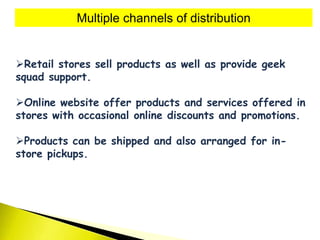 Multiple channels of distribution
Retail stores sell products as well as provide geek
squad support.
Online website offer products and services offered in
stores with occasional online discounts and promotions.
Products can be shipped and also arranged for in-
store pickups.
 