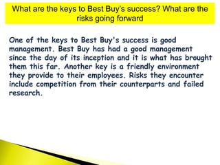 What are the keys to Best Buy’s success? What are the
risks going forward
One of the keys to Best Buy's success is good
management. Best Buy has had a good management
since the day of its inception and it is what has brought
them this far. Another key is a friendly environment
they provide to their employees. Risks they encounter
include competition from their counterparts and failed
research.
 