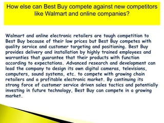 How else can Best Buy compete against new competitors
like Walmart and online companies?
Walmart and online electronic retailers are tough competition to
Best Buy because of their low prices but Best Buy competes with
quality service and customer targeting and positioning. Best Buy
provides delivery and installation by highly trained employees and
warranties that guarantee that their products with function
according to expectations. Advanced research and development can
lead the company to design its own digital cameras, televisions,
computers, sound systems, etc. to compete with growing chain
retailers and a profitable electronic market. By continuing its
strong force of customer service driven sales tactics and potentially
investing in future technology, Best Buy can compete in a growing
market.
 