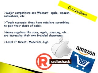 Major competitors are Walmart, apple, amazon,
radioshack, etc.
Tough economic times have retailers scrambling
to pick their share of sales.
Many suppliers like sony, apple, samsung, etc.
are increasing their own branded showrooms.
Level of threat: Moderate-high
 